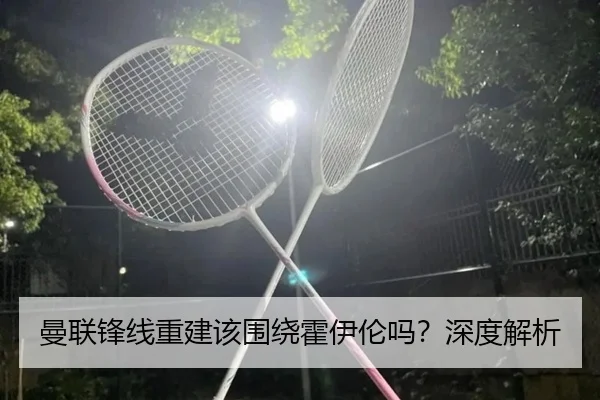 曼联锋线重建该围绕霍伊伦吗？深度解析